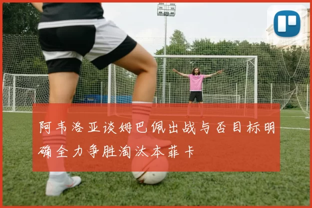 阿韦洛亚谈姆巴佩出战与否目标明确全力争胜淘汰本菲卡