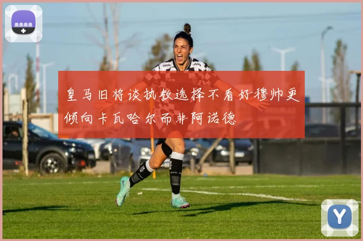 皇马旧将谈执教选择不看好穆帅更倾向卡瓦哈尔而非阿诺德