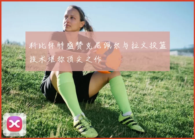科比怀特盛赞克尼佩尔与拉文投篮技术堪称顶尖之作