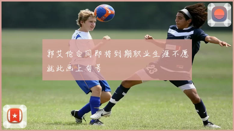 郭艾伦合同即将到期职业生涯不愿就此画上句号