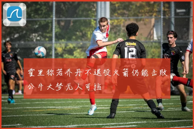 霍里称若乔丹不退役火箭仍能击败公牛大梦无人可挡