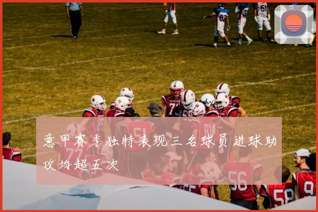 意甲赛季独特表现三名球员进球助攻均超五次